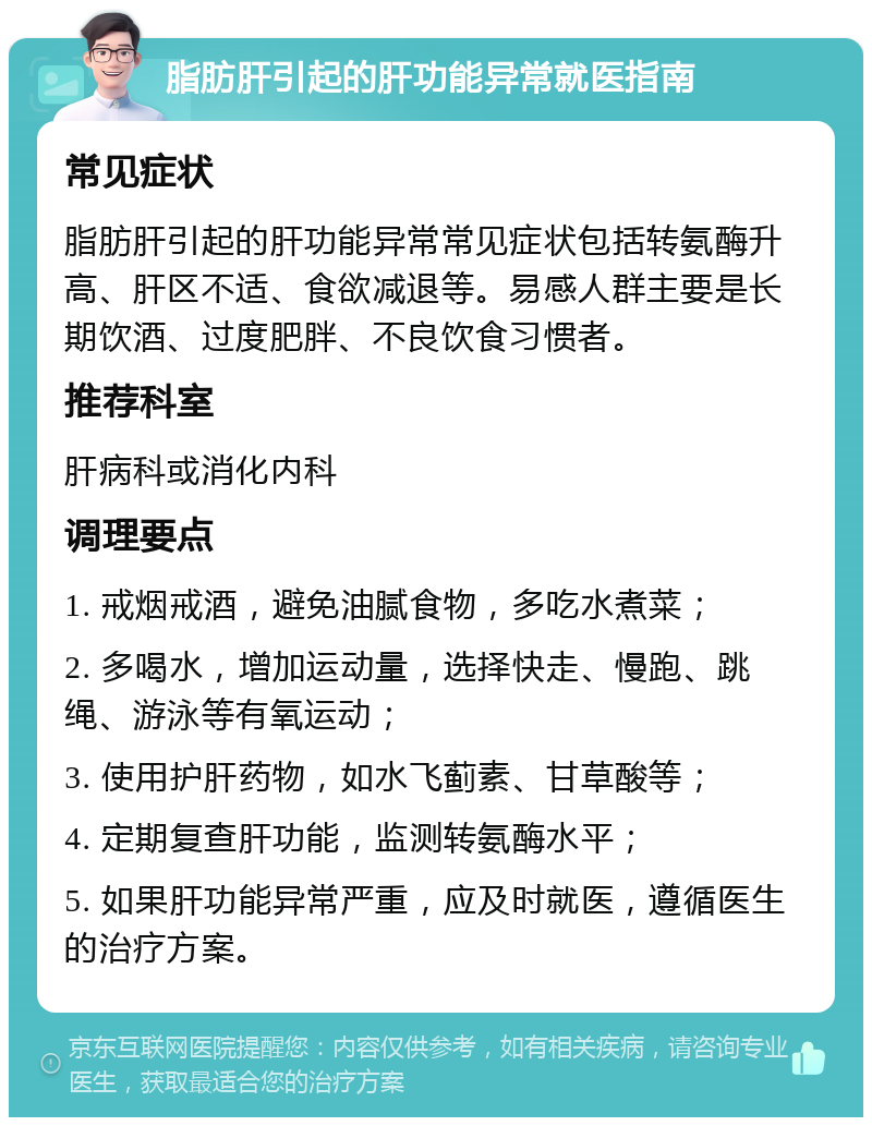 脂肪肝引起的肝功能异常就医指南 常见症状 脂肪肝引起的肝功能异常常见症状包括转氨酶升高、肝区不适、食欲减退等。易感人群主要是长期饮酒、过度肥胖、不良饮食习惯者。 推荐科室 肝病科或消化内科 调理要点 1. 戒烟戒酒，避免油腻食物，多吃水煮菜； 2. 多喝水，增加运动量，选择快走、慢跑、跳绳、游泳等有氧运动； 3. 使用护肝药物，如水飞蓟素、甘草酸等； 4. 定期复查肝功能，监测转氨酶水平； 5. 如果肝功能异常严重，应及时就医，遵循医生的治疗方案。