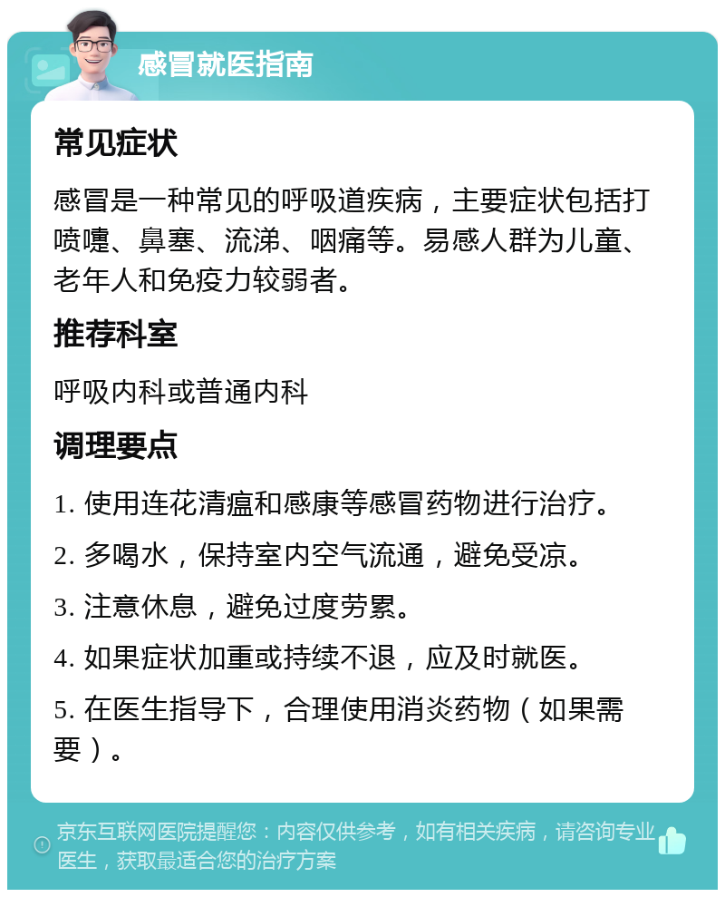 感冒就医指南 常见症状 感冒是一种常见的呼吸道疾病，主要症状包括打喷嚏、鼻塞、流涕、咽痛等。易感人群为儿童、老年人和免疫力较弱者。 推荐科室 呼吸内科或普通内科 调理要点 1. 使用连花清瘟和感康等感冒药物进行治疗。 2. 多喝水，保持室内空气流通，避免受凉。 3. 注意休息，避免过度劳累。 4. 如果症状加重或持续不退，应及时就医。 5. 在医生指导下，合理使用消炎药物（如果需要）。