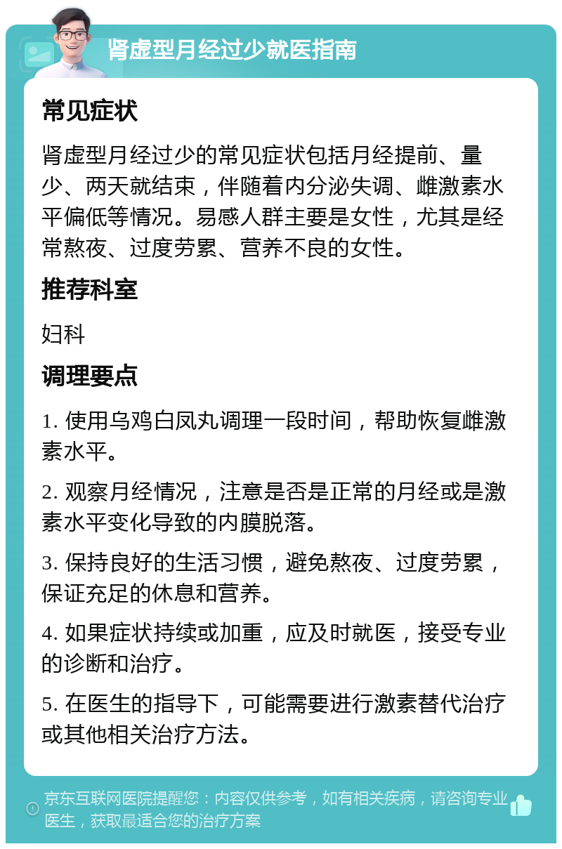 肾虚型月经过少就医指南 常见症状 肾虚型月经过少的常见症状包括月经提前、量少、两天就结束，伴随着内分泌失调、雌激素水平偏低等情况。易感人群主要是女性，尤其是经常熬夜、过度劳累、营养不良的女性。 推荐科室 妇科 调理要点 1. 使用乌鸡白凤丸调理一段时间，帮助恢复雌激素水平。 2. 观察月经情况，注意是否是正常的月经或是激素水平变化导致的内膜脱落。 3. 保持良好的生活习惯，避免熬夜、过度劳累，保证充足的休息和营养。 4. 如果症状持续或加重，应及时就医，接受专业的诊断和治疗。 5. 在医生的指导下，可能需要进行激素替代治疗或其他相关治疗方法。