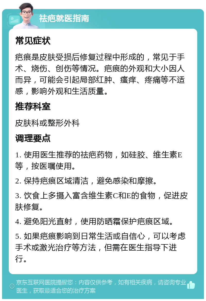 祛疤就医指南 常见症状 疤痕是皮肤受损后修复过程中形成的，常见于手术、烧伤、创伤等情况。疤痕的外观和大小因人而异，可能会引起局部红肿、瘙痒、疼痛等不适感，影响外观和生活质量。 推荐科室 皮肤科或整形外科 调理要点 1. 使用医生推荐的祛疤药物，如硅胶、维生素E等，按医嘱使用。 2. 保持疤痕区域清洁，避免感染和摩擦。 3. 饮食上多摄入富含维生素C和E的食物，促进皮肤修复。 4. 避免阳光直射，使用防晒霜保护疤痕区域。 5. 如果疤痕影响到日常生活或自信心，可以考虑手术或激光治疗等方法，但需在医生指导下进行。