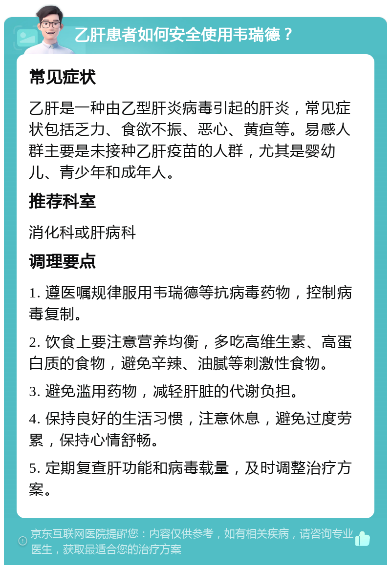 乙肝患者如何安全使用韦瑞德？ 常见症状 乙肝是一种由乙型肝炎病毒引起的肝炎，常见症状包括乏力、食欲不振、恶心、黄疸等。易感人群主要是未接种乙肝疫苗的人群，尤其是婴幼儿、青少年和成年人。 推荐科室 消化科或肝病科 调理要点 1. 遵医嘱规律服用韦瑞德等抗病毒药物，控制病毒复制。 2. 饮食上要注意营养均衡，多吃高维生素、高蛋白质的食物，避免辛辣、油腻等刺激性食物。 3. 避免滥用药物，减轻肝脏的代谢负担。 4. 保持良好的生活习惯，注意休息，避免过度劳累，保持心情舒畅。 5. 定期复查肝功能和病毒载量，及时调整治疗方案。