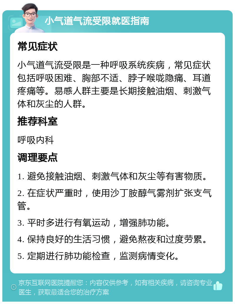 小气道气流受限就医指南 常见症状 小气道气流受限是一种呼吸系统疾病，常见症状包括呼吸困难、胸部不适、脖子喉咙隐痛、耳道疼痛等。易感人群主要是长期接触油烟、刺激气体和灰尘的人群。 推荐科室 呼吸内科 调理要点 1. 避免接触油烟、刺激气体和灰尘等有害物质。 2. 在症状严重时，使用沙丁胺醇气雾剂扩张支气管。 3. 平时多进行有氧运动，增强肺功能。 4. 保持良好的生活习惯，避免熬夜和过度劳累。 5. 定期进行肺功能检查，监测病情变化。