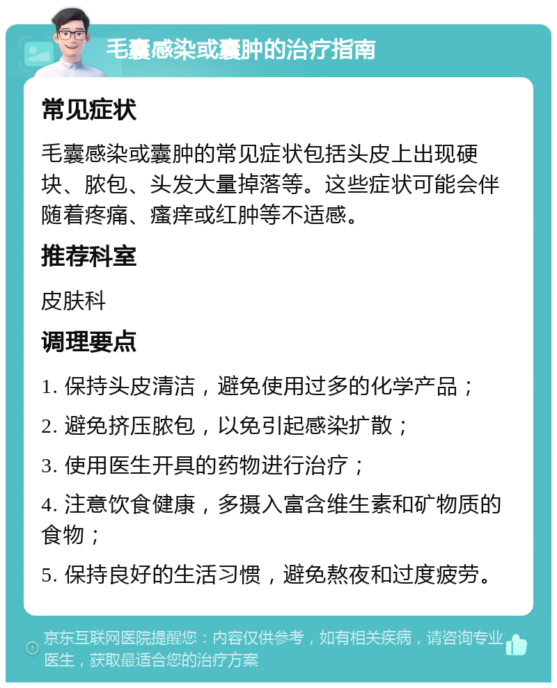 毛囊感染或囊肿的治疗指南 常见症状 毛囊感染或囊肿的常见症状包括头皮上出现硬块、脓包、头发大量掉落等。这些症状可能会伴随着疼痛、瘙痒或红肿等不适感。 推荐科室 皮肤科 调理要点 1. 保持头皮清洁，避免使用过多的化学产品； 2. 避免挤压脓包，以免引起感染扩散； 3. 使用医生开具的药物进行治疗； 4. 注意饮食健康，多摄入富含维生素和矿物质的食物； 5. 保持良好的生活习惯，避免熬夜和过度疲劳。