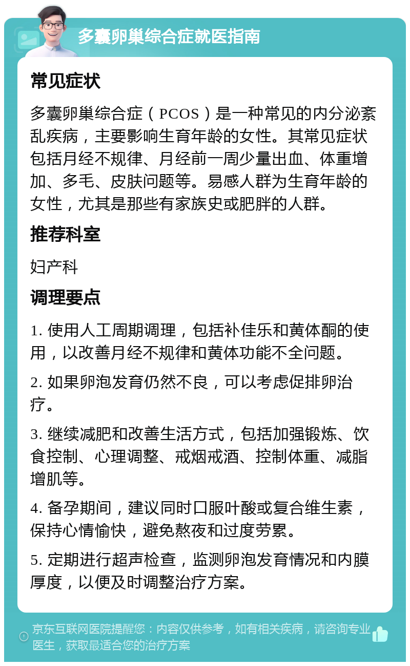 多囊卵巢综合症就医指南 常见症状 多囊卵巢综合症（PCOS）是一种常见的内分泌紊乱疾病，主要影响生育年龄的女性。其常见症状包括月经不规律、月经前一周少量出血、体重增加、多毛、皮肤问题等。易感人群为生育年龄的女性，尤其是那些有家族史或肥胖的人群。 推荐科室 妇产科 调理要点 1. 使用人工周期调理，包括补佳乐和黄体酮的使用，以改善月经不规律和黄体功能不全问题。 2. 如果卵泡发育仍然不良，可以考虑促排卵治疗。 3. 继续减肥和改善生活方式，包括加强锻炼、饮食控制、心理调整、戒烟戒酒、控制体重、减脂增肌等。 4. 备孕期间，建议同时口服叶酸或复合维生素，保持心情愉快，避免熬夜和过度劳累。 5. 定期进行超声检查，监测卵泡发育情况和内膜厚度，以便及时调整治疗方案。