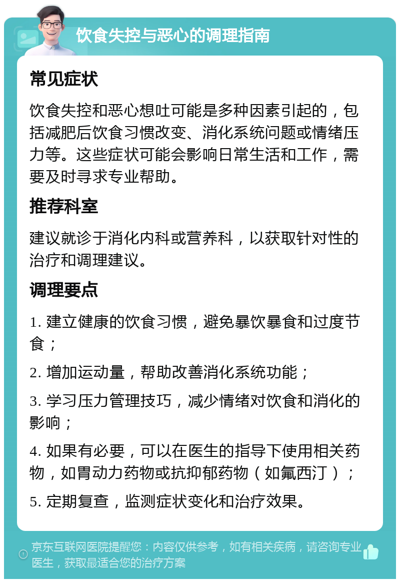 饮食失控与恶心的调理指南 常见症状 饮食失控和恶心想吐可能是多种因素引起的，包括减肥后饮食习惯改变、消化系统问题或情绪压力等。这些症状可能会影响日常生活和工作，需要及时寻求专业帮助。 推荐科室 建议就诊于消化内科或营养科，以获取针对性的治疗和调理建议。 调理要点 1. 建立健康的饮食习惯，避免暴饮暴食和过度节食； 2. 增加运动量，帮助改善消化系统功能； 3. 学习压力管理技巧，减少情绪对饮食和消化的影响； 4. 如果有必要，可以在医生的指导下使用相关药物，如胃动力药物或抗抑郁药物（如氟西汀）； 5. 定期复查，监测症状变化和治疗效果。