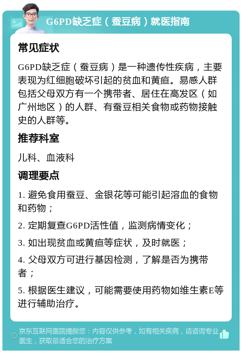 G6PD缺乏症（蚕豆病）就医指南 常见症状 G6PD缺乏症（蚕豆病）是一种遗传性疾病，主要表现为红细胞破坏引起的贫血和黄疸。易感人群包括父母双方有一个携带者、居住在高发区（如广州地区）的人群、有蚕豆相关食物或药物接触史的人群等。 推荐科室 儿科、血液科 调理要点 1. 避免食用蚕豆、金银花等可能引起溶血的食物和药物； 2. 定期复查G6PD活性值，监测病情变化； 3. 如出现贫血或黄疸等症状，及时就医； 4. 父母双方可进行基因检测，了解是否为携带者； 5. 根据医生建议，可能需要使用药物如维生素E等进行辅助治疗。