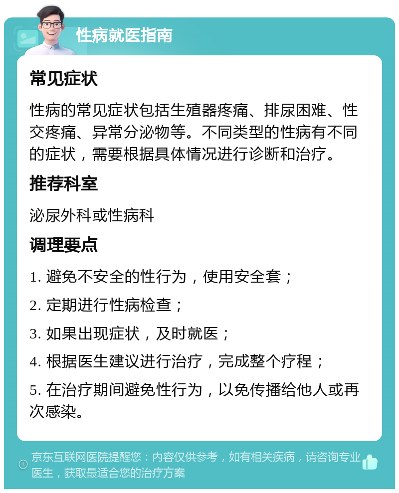 性病就医指南 常见症状 性病的常见症状包括生殖器疼痛、排尿困难、性交疼痛、异常分泌物等。不同类型的性病有不同的症状，需要根据具体情况进行诊断和治疗。 推荐科室 泌尿外科或性病科 调理要点 1. 避免不安全的性行为，使用安全套； 2. 定期进行性病检查； 3. 如果出现症状，及时就医； 4. 根据医生建议进行治疗，完成整个疗程； 5. 在治疗期间避免性行为，以免传播给他人或再次感染。