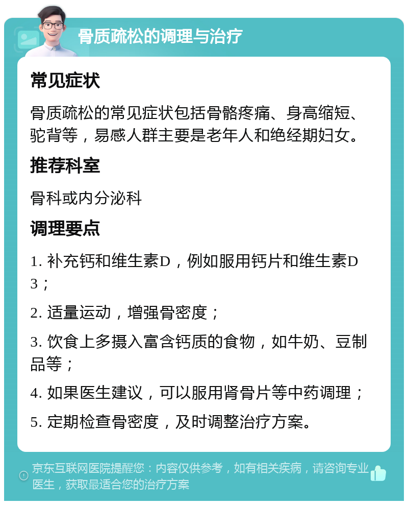 骨质疏松的调理与治疗 常见症状 骨质疏松的常见症状包括骨骼疼痛、身高缩短、驼背等，易感人群主要是老年人和绝经期妇女。 推荐科室 骨科或内分泌科 调理要点 1. 补充钙和维生素D，例如服用钙片和维生素D3； 2. 适量运动，增强骨密度； 3. 饮食上多摄入富含钙质的食物，如牛奶、豆制品等； 4. 如果医生建议，可以服用肾骨片等中药调理； 5. 定期检查骨密度，及时调整治疗方案。