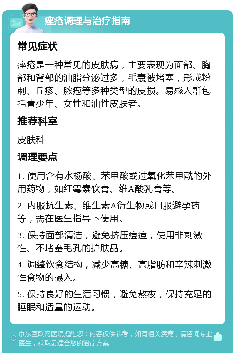 痤疮调理与治疗指南 常见症状 痤疮是一种常见的皮肤病，主要表现为面部、胸部和背部的油脂分泌过多，毛囊被堵塞，形成粉刺、丘疹、脓疱等多种类型的皮损。易感人群包括青少年、女性和油性皮肤者。 推荐科室 皮肤科 调理要点 1. 使用含有水杨酸、苯甲酸或过氧化苯甲酰的外用药物，如红霉素软膏、维A酸乳膏等。 2. 内服抗生素、维生素A衍生物或口服避孕药等，需在医生指导下使用。 3. 保持面部清洁，避免挤压痘痘，使用非刺激性、不堵塞毛孔的护肤品。 4. 调整饮食结构，减少高糖、高脂肪和辛辣刺激性食物的摄入。 5. 保持良好的生活习惯，避免熬夜，保持充足的睡眠和适量的运动。