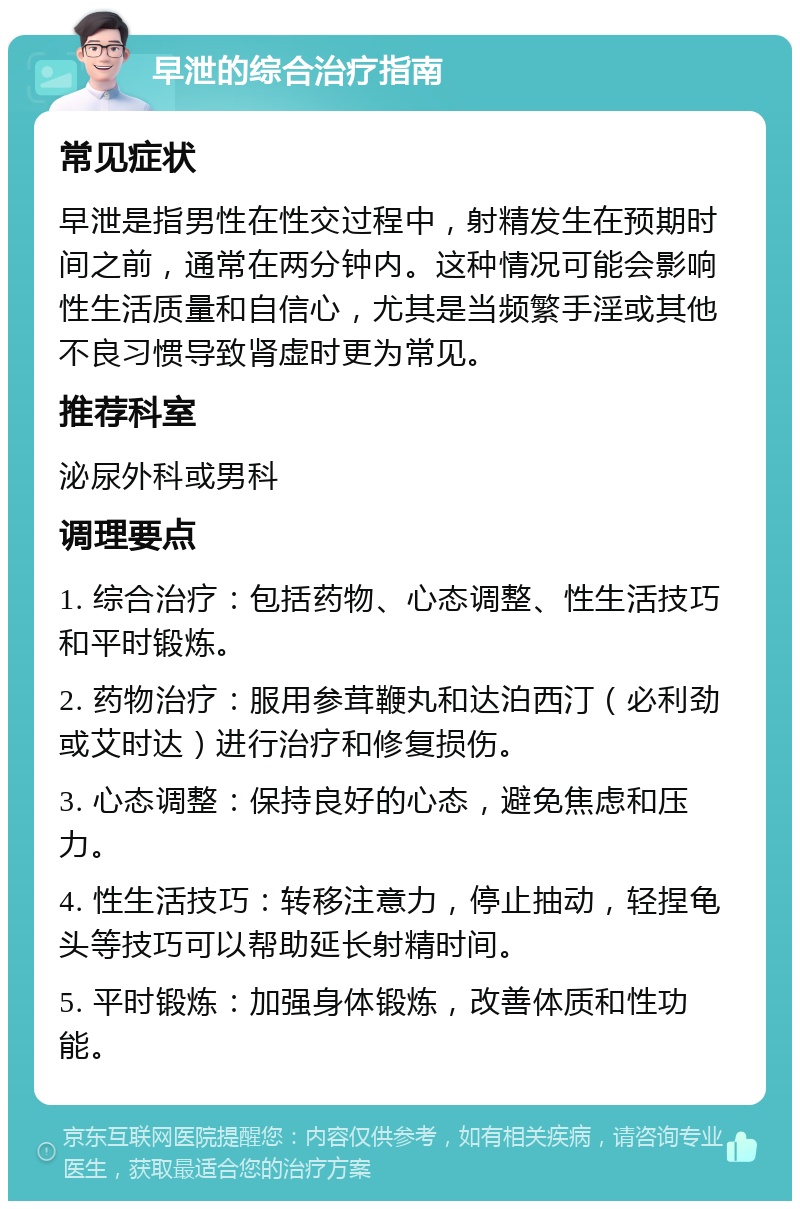 早泄的综合治疗指南 常见症状 早泄是指男性在性交过程中，射精发生在预期时间之前，通常在两分钟内。这种情况可能会影响性生活质量和自信心，尤其是当频繁手淫或其他不良习惯导致肾虚时更为常见。 推荐科室 泌尿外科或男科 调理要点 1. 综合治疗：包括药物、心态调整、性生活技巧和平时锻炼。 2. 药物治疗：服用参茸鞭丸和达泊西汀（必利劲或艾时达）进行治疗和修复损伤。 3. 心态调整：保持良好的心态，避免焦虑和压力。 4. 性生活技巧：转移注意力，停止抽动，轻捏龟头等技巧可以帮助延长射精时间。 5. 平时锻炼：加强身体锻炼，改善体质和性功能。