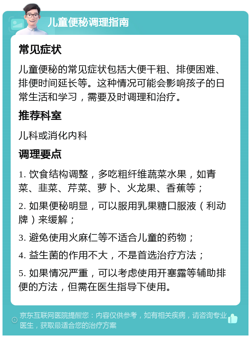 儿童便秘调理指南 常见症状 儿童便秘的常见症状包括大便干粗、排便困难、排便时间延长等。这种情况可能会影响孩子的日常生活和学习，需要及时调理和治疗。 推荐科室 儿科或消化内科 调理要点 1. 饮食结构调整，多吃粗纤维蔬菜水果，如青菜、韭菜、芹菜、萝卜、火龙果、香蕉等； 2. 如果便秘明显，可以服用乳果糖口服液（利动牌）来缓解； 3. 避免使用火麻仁等不适合儿童的药物； 4. 益生菌的作用不大，不是首选治疗方法； 5. 如果情况严重，可以考虑使用开塞露等辅助排便的方法，但需在医生指导下使用。