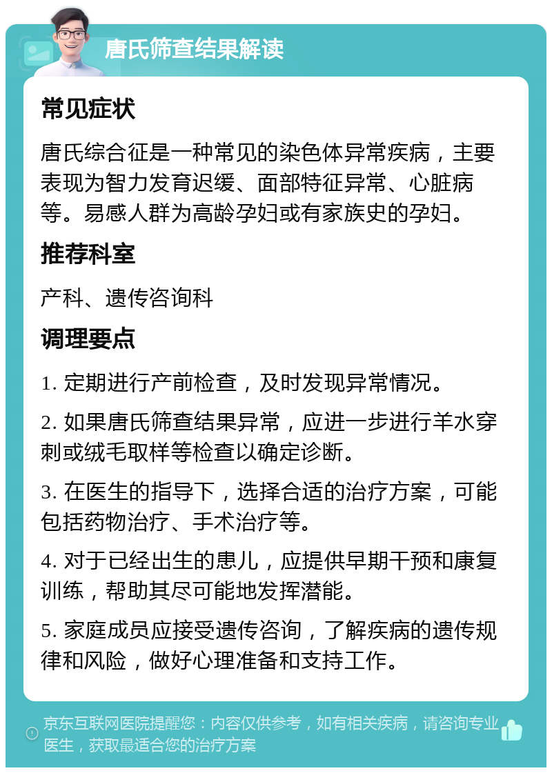 唐氏筛查结果解读 常见症状 唐氏综合征是一种常见的染色体异常疾病，主要表现为智力发育迟缓、面部特征异常、心脏病等。易感人群为高龄孕妇或有家族史的孕妇。 推荐科室 产科、遗传咨询科 调理要点 1. 定期进行产前检查，及时发现异常情况。 2. 如果唐氏筛查结果异常，应进一步进行羊水穿刺或绒毛取样等检查以确定诊断。 3. 在医生的指导下，选择合适的治疗方案，可能包括药物治疗、手术治疗等。 4. 对于已经出生的患儿，应提供早期干预和康复训练，帮助其尽可能地发挥潜能。 5. 家庭成员应接受遗传咨询，了解疾病的遗传规律和风险，做好心理准备和支持工作。