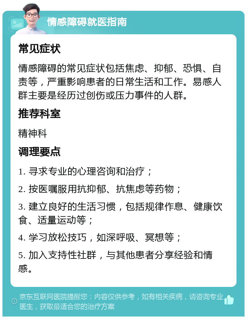 情感障碍就医指南 常见症状 情感障碍的常见症状包括焦虑、抑郁、恐惧、自责等，严重影响患者的日常生活和工作。易感人群主要是经历过创伤或压力事件的人群。 推荐科室 精神科 调理要点 1. 寻求专业的心理咨询和治疗； 2. 按医嘱服用抗抑郁、抗焦虑等药物； 3. 建立良好的生活习惯，包括规律作息、健康饮食、适量运动等； 4. 学习放松技巧，如深呼吸、冥想等； 5. 加入支持性社群，与其他患者分享经验和情感。