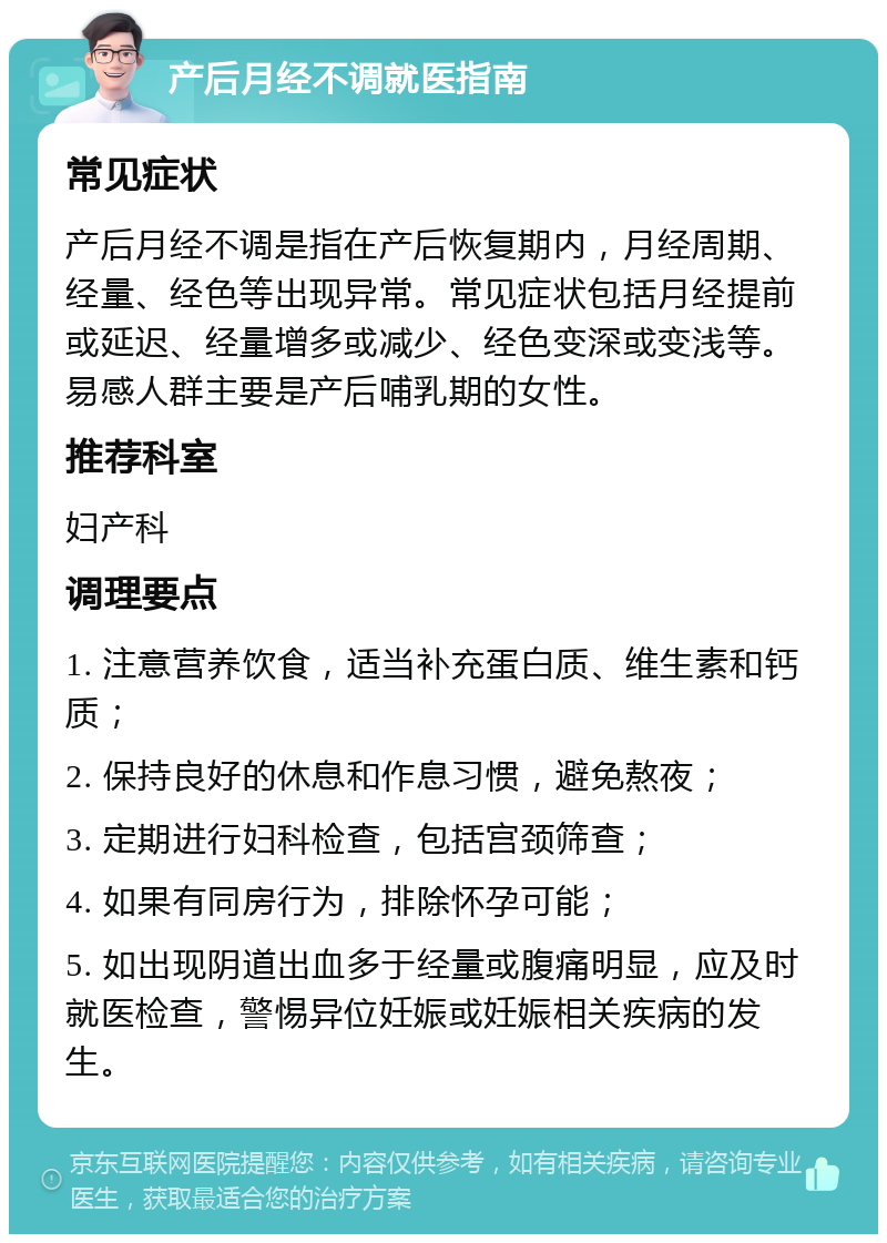 产后月经不调就医指南 常见症状 产后月经不调是指在产后恢复期内，月经周期、经量、经色等出现异常。常见症状包括月经提前或延迟、经量增多或减少、经色变深或变浅等。易感人群主要是产后哺乳期的女性。 推荐科室 妇产科 调理要点 1. 注意营养饮食，适当补充蛋白质、维生素和钙质； 2. 保持良好的休息和作息习惯，避免熬夜； 3. 定期进行妇科检查，包括宫颈筛查； 4. 如果有同房行为，排除怀孕可能； 5. 如出现阴道出血多于经量或腹痛明显，应及时就医检查，警惕异位妊娠或妊娠相关疾病的发生。