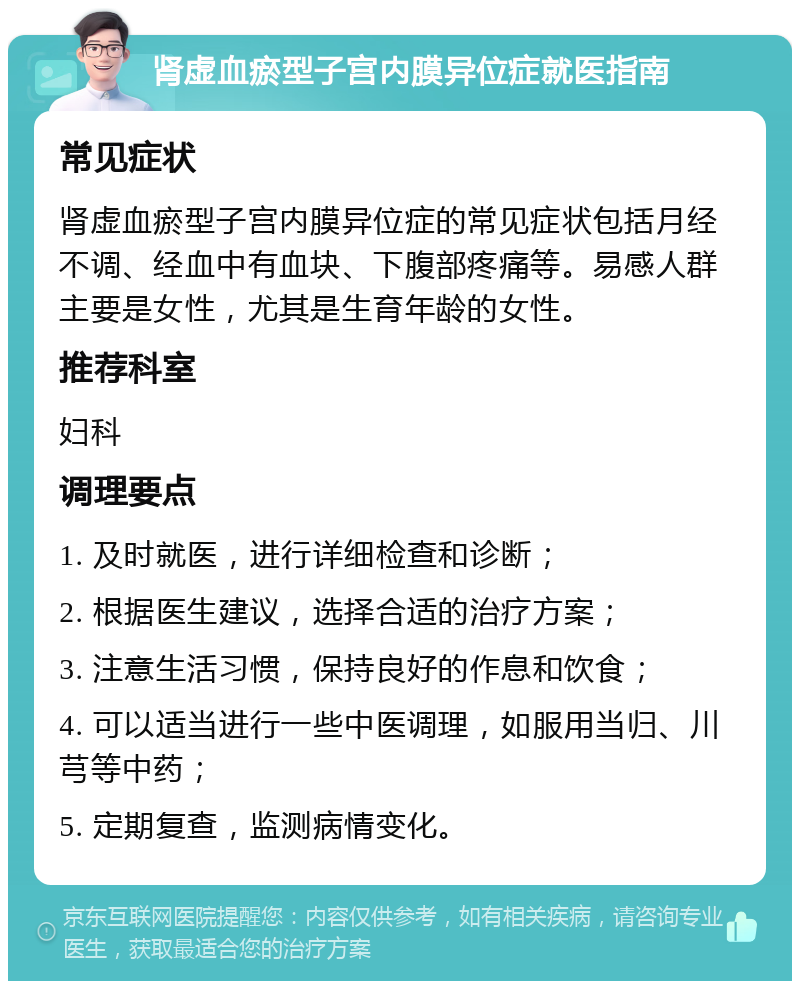 肾虚血瘀型子宫内膜异位症就医指南 常见症状 肾虚血瘀型子宫内膜异位症的常见症状包括月经不调、经血中有血块、下腹部疼痛等。易感人群主要是女性，尤其是生育年龄的女性。 推荐科室 妇科 调理要点 1. 及时就医，进行详细检查和诊断； 2. 根据医生建议，选择合适的治疗方案； 3. 注意生活习惯，保持良好的作息和饮食； 4. 可以适当进行一些中医调理，如服用当归、川芎等中药； 5. 定期复查，监测病情变化。