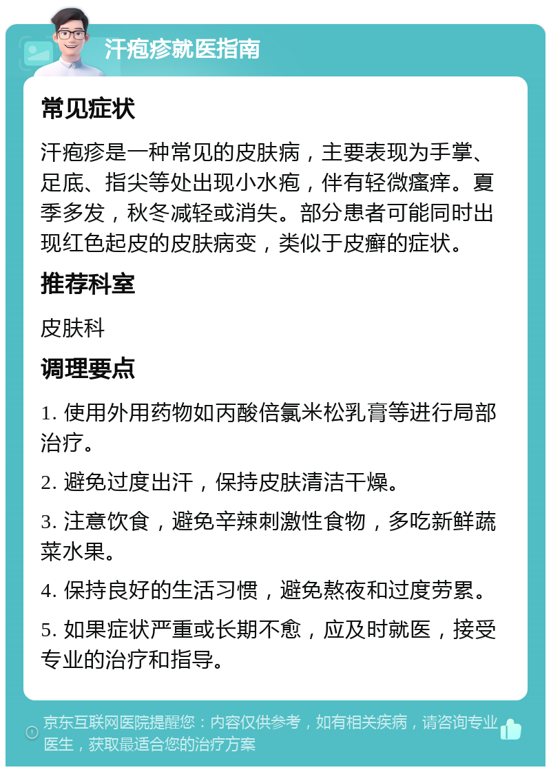 汗疱疹就医指南 常见症状 汗疱疹是一种常见的皮肤病，主要表现为手掌、足底、指尖等处出现小水疱，伴有轻微瘙痒。夏季多发，秋冬减轻或消失。部分患者可能同时出现红色起皮的皮肤病变，类似于皮癣的症状。 推荐科室 皮肤科 调理要点 1. 使用外用药物如丙酸倍氯米松乳膏等进行局部治疗。 2. 避免过度出汗，保持皮肤清洁干燥。 3. 注意饮食，避免辛辣刺激性食物，多吃新鲜蔬菜水果。 4. 保持良好的生活习惯，避免熬夜和过度劳累。 5. 如果症状严重或长期不愈，应及时就医，接受专业的治疗和指导。