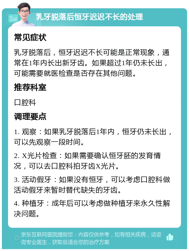 乳牙脱落后恒牙迟迟不长的处理 常见症状 乳牙脱落后，恒牙迟迟不长可能是正常现象，通常在1年内长出新牙齿。如果超过1年仍未长出，可能需要就医检查是否存在其他问题。 推荐科室 口腔科 调理要点 1. 观察：如果乳牙脱落后1年内，恒牙仍未长出，可以先观察一段时间。 2. X光片检查：如果需要确认恒牙胚的发育情况，可以去口腔科拍牙齿X光片。 3. 活动假牙：如果没有恒牙，可以考虑口腔科做活动假牙来暂时替代缺失的牙齿。 4. 种植牙：成年后可以考虑做种植牙来永久性解决问题。