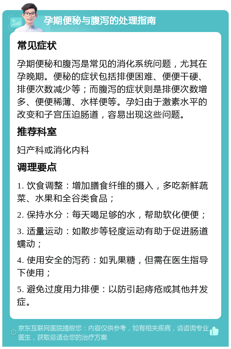 孕期便秘与腹泻的处理指南 常见症状 孕期便秘和腹泻是常见的消化系统问题，尤其在孕晚期。便秘的症状包括排便困难、便便干硬、排便次数减少等；而腹泻的症状则是排便次数增多、便便稀薄、水样便等。孕妇由于激素水平的改变和子宫压迫肠道，容易出现这些问题。 推荐科室 妇产科或消化内科 调理要点 1. 饮食调整：增加膳食纤维的摄入，多吃新鲜蔬菜、水果和全谷类食品； 2. 保持水分：每天喝足够的水，帮助软化便便； 3. 适量运动：如散步等轻度运动有助于促进肠道蠕动； 4. 使用安全的泻药：如乳果糖，但需在医生指导下使用； 5. 避免过度用力排便：以防引起痔疮或其他并发症。