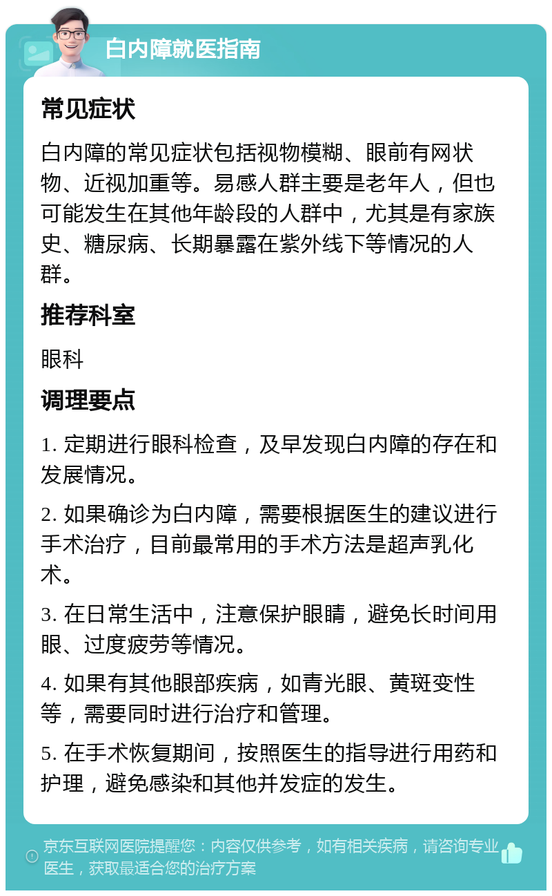 白内障就医指南 常见症状 白内障的常见症状包括视物模糊、眼前有网状物、近视加重等。易感人群主要是老年人，但也可能发生在其他年龄段的人群中，尤其是有家族史、糖尿病、长期暴露在紫外线下等情况的人群。 推荐科室 眼科 调理要点 1. 定期进行眼科检查，及早发现白内障的存在和发展情况。 2. 如果确诊为白内障，需要根据医生的建议进行手术治疗，目前最常用的手术方法是超声乳化术。 3. 在日常生活中，注意保护眼睛，避免长时间用眼、过度疲劳等情况。 4. 如果有其他眼部疾病，如青光眼、黄斑变性等，需要同时进行治疗和管理。 5. 在手术恢复期间，按照医生的指导进行用药和护理，避免感染和其他并发症的发生。