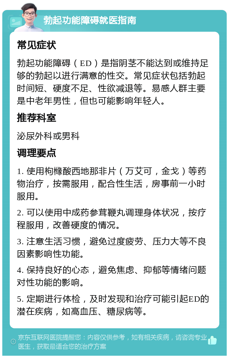 勃起功能障碍就医指南 常见症状 勃起功能障碍（ED）是指阴茎不能达到或维持足够的勃起以进行满意的性交。常见症状包括勃起时间短、硬度不足、性欲减退等。易感人群主要是中老年男性，但也可能影响年轻人。 推荐科室 泌尿外科或男科 调理要点 1. 使用枸橼酸西地那非片（万艾可，金戈）等药物治疗，按需服用，配合性生活，房事前一小时服用。 2. 可以使用中成药参茸鞭丸调理身体状况，按疗程服用，改善硬度的情况。 3. 注意生活习惯，避免过度疲劳、压力大等不良因素影响性功能。 4. 保持良好的心态，避免焦虑、抑郁等情绪问题对性功能的影响。 5. 定期进行体检，及时发现和治疗可能引起ED的潜在疾病，如高血压、糖尿病等。