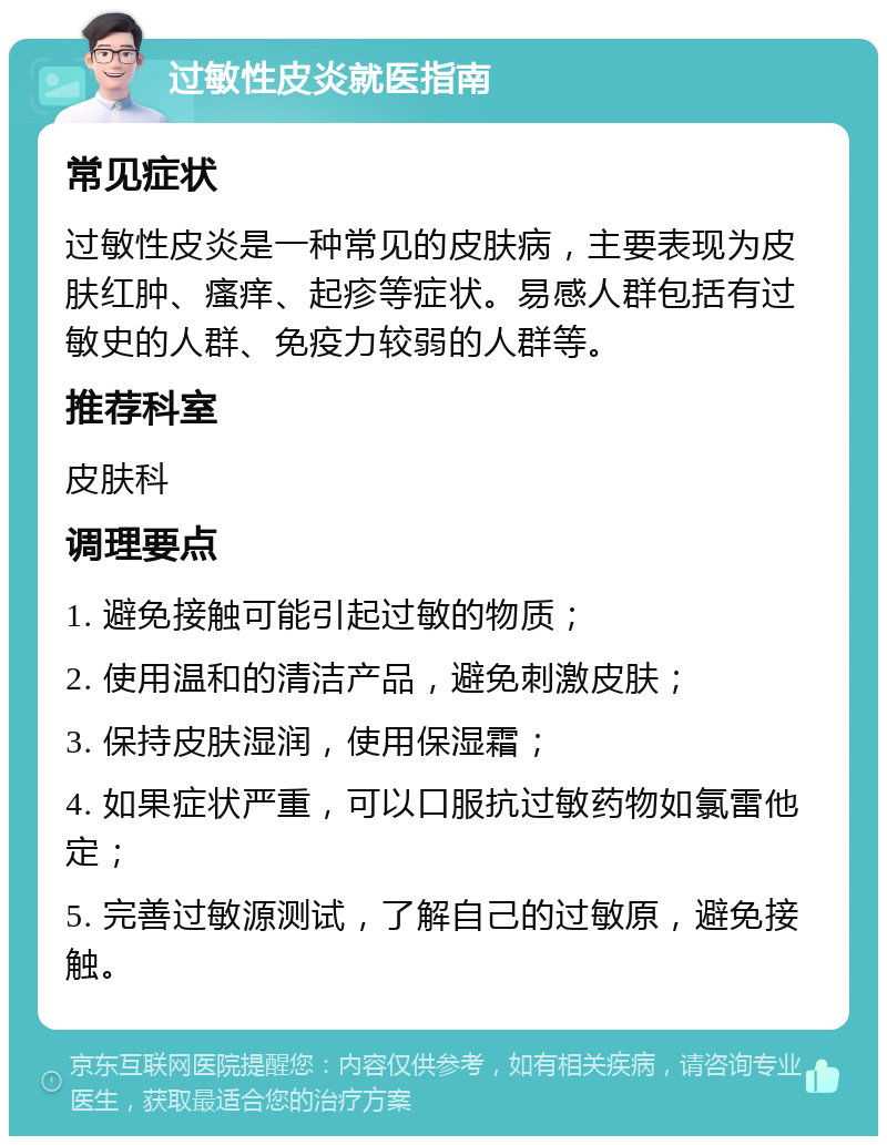 过敏性皮炎就医指南 常见症状 过敏性皮炎是一种常见的皮肤病，主要表现为皮肤红肿、瘙痒、起疹等症状。易感人群包括有过敏史的人群、免疫力较弱的人群等。 推荐科室 皮肤科 调理要点 1. 避免接触可能引起过敏的物质； 2. 使用温和的清洁产品，避免刺激皮肤； 3. 保持皮肤湿润，使用保湿霜； 4. 如果症状严重，可以口服抗过敏药物如氯雷他定； 5. 完善过敏源测试，了解自己的过敏原，避免接触。