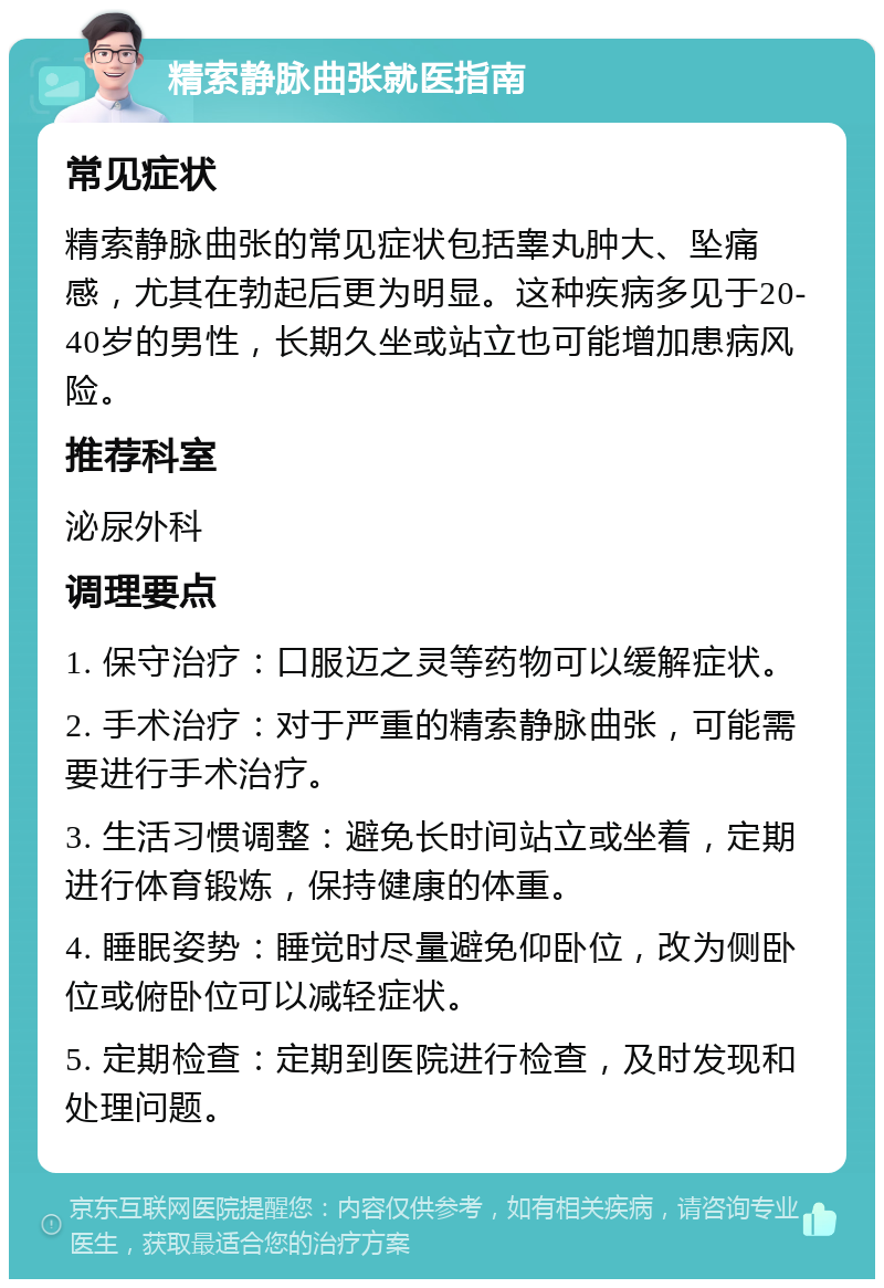 精索静脉曲张就医指南 常见症状 精索静脉曲张的常见症状包括睾丸肿大、坠痛感，尤其在勃起后更为明显。这种疾病多见于20-40岁的男性，长期久坐或站立也可能增加患病风险。 推荐科室 泌尿外科 调理要点 1. 保守治疗：口服迈之灵等药物可以缓解症状。 2. 手术治疗：对于严重的精索静脉曲张，可能需要进行手术治疗。 3. 生活习惯调整：避免长时间站立或坐着，定期进行体育锻炼，保持健康的体重。 4. 睡眠姿势：睡觉时尽量避免仰卧位，改为侧卧位或俯卧位可以减轻症状。 5. 定期检查：定期到医院进行检查，及时发现和处理问题。