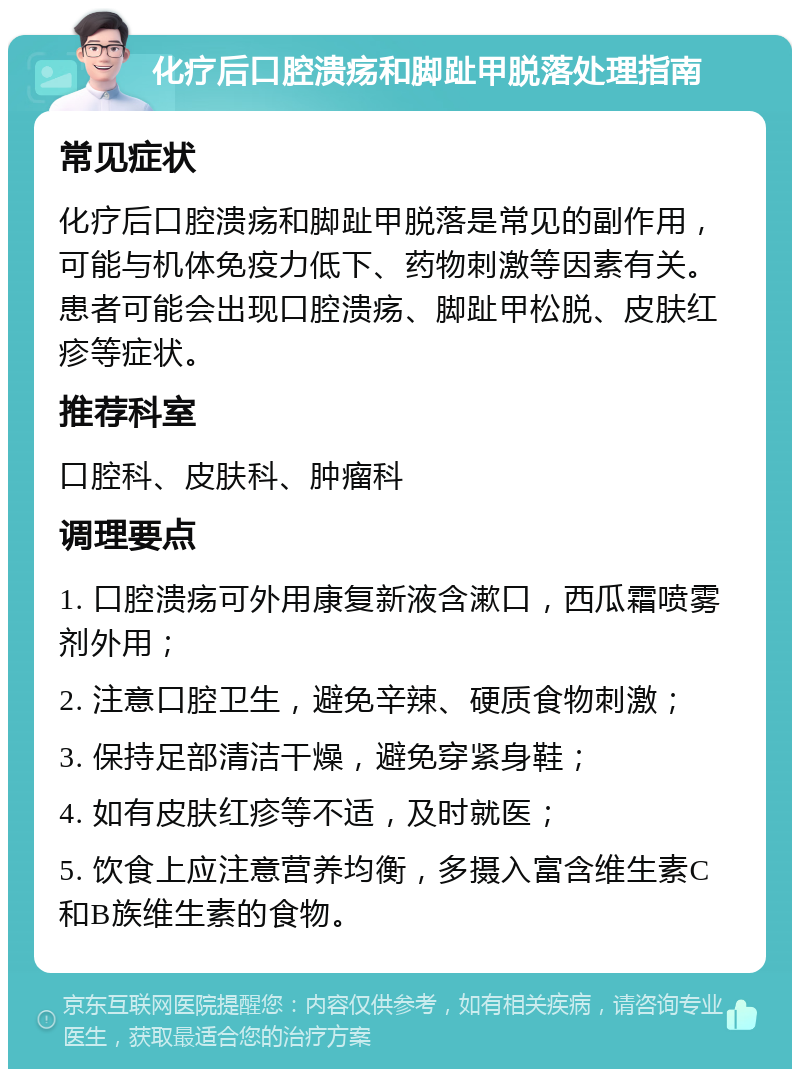 化疗后口腔溃疡和脚趾甲脱落处理指南 常见症状 化疗后口腔溃疡和脚趾甲脱落是常见的副作用，可能与机体免疫力低下、药物刺激等因素有关。患者可能会出现口腔溃疡、脚趾甲松脱、皮肤红疹等症状。 推荐科室 口腔科、皮肤科、肿瘤科 调理要点 1. 口腔溃疡可外用康复新液含漱口，西瓜霜喷雾剂外用； 2. 注意口腔卫生，避免辛辣、硬质食物刺激； 3. 保持足部清洁干燥，避免穿紧身鞋； 4. 如有皮肤红疹等不适，及时就医； 5. 饮食上应注意营养均衡，多摄入富含维生素C和B族维生素的食物。