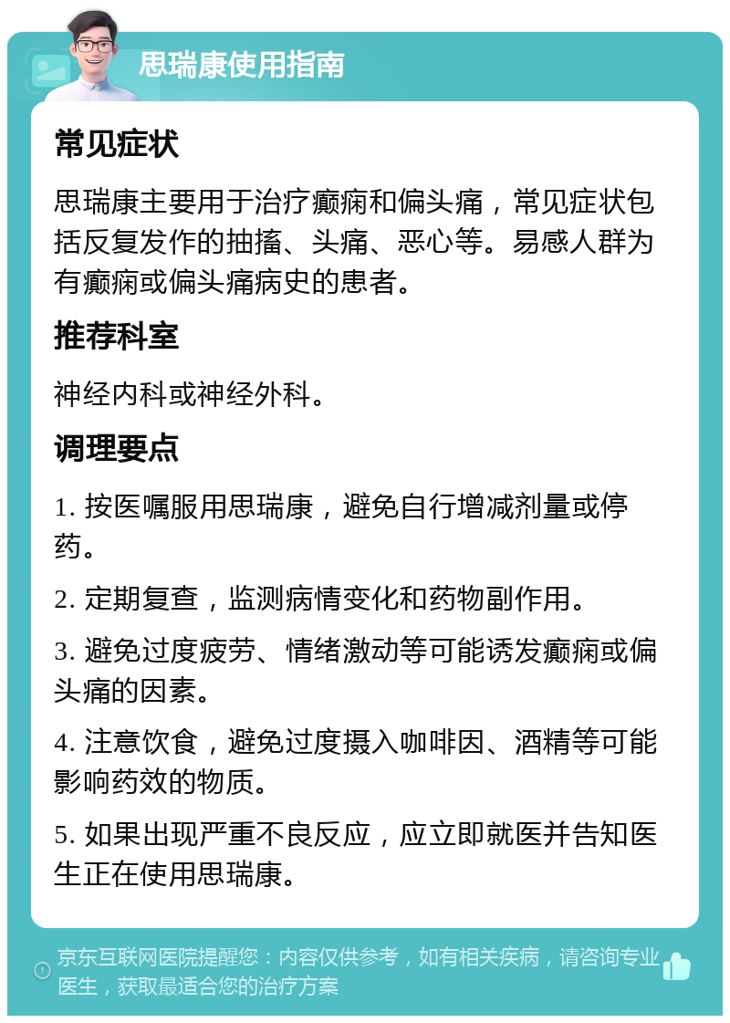 思瑞康使用指南 常见症状 思瑞康主要用于治疗癫痫和偏头痛，常见症状包括反复发作的抽搐、头痛、恶心等。易感人群为有癫痫或偏头痛病史的患者。 推荐科室 神经内科或神经外科。 调理要点 1. 按医嘱服用思瑞康，避免自行增减剂量或停药。 2. 定期复查，监测病情变化和药物副作用。 3. 避免过度疲劳、情绪激动等可能诱发癫痫或偏头痛的因素。 4. 注意饮食，避免过度摄入咖啡因、酒精等可能影响药效的物质。 5. 如果出现严重不良反应，应立即就医并告知医生正在使用思瑞康。