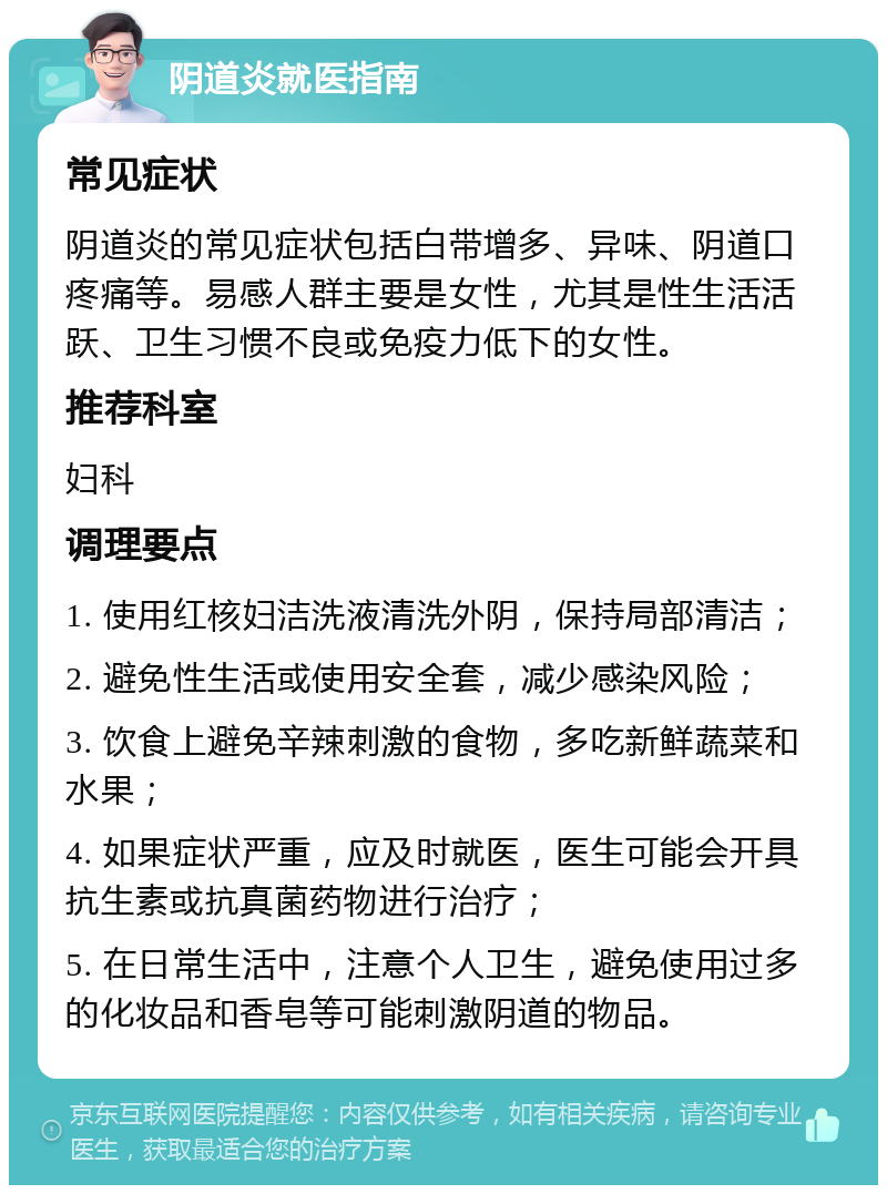 阴道炎就医指南 常见症状 阴道炎的常见症状包括白带增多、异味、阴道口疼痛等。易感人群主要是女性，尤其是性生活活跃、卫生习惯不良或免疫力低下的女性。 推荐科室 妇科 调理要点 1. 使用红核妇洁洗液清洗外阴，保持局部清洁； 2. 避免性生活或使用安全套，减少感染风险； 3. 饮食上避免辛辣刺激的食物，多吃新鲜蔬菜和水果； 4. 如果症状严重，应及时就医，医生可能会开具抗生素或抗真菌药物进行治疗； 5. 在日常生活中，注意个人卫生，避免使用过多的化妆品和香皂等可能刺激阴道的物品。