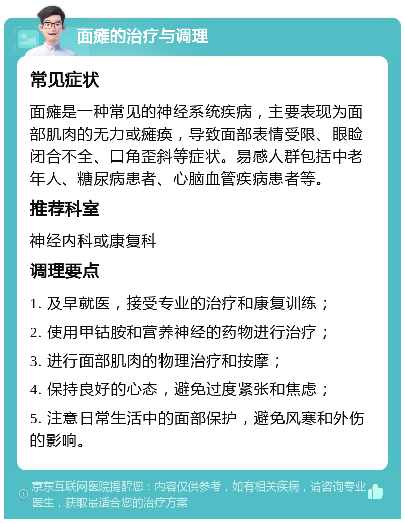 面瘫的治疗与调理 常见症状 面瘫是一种常见的神经系统疾病，主要表现为面部肌肉的无力或瘫痪，导致面部表情受限、眼睑闭合不全、口角歪斜等症状。易感人群包括中老年人、糖尿病患者、心脑血管疾病患者等。 推荐科室 神经内科或康复科 调理要点 1. 及早就医，接受专业的治疗和康复训练； 2. 使用甲钴胺和营养神经的药物进行治疗； 3. 进行面部肌肉的物理治疗和按摩； 4. 保持良好的心态，避免过度紧张和焦虑； 5. 注意日常生活中的面部保护，避免风寒和外伤的影响。