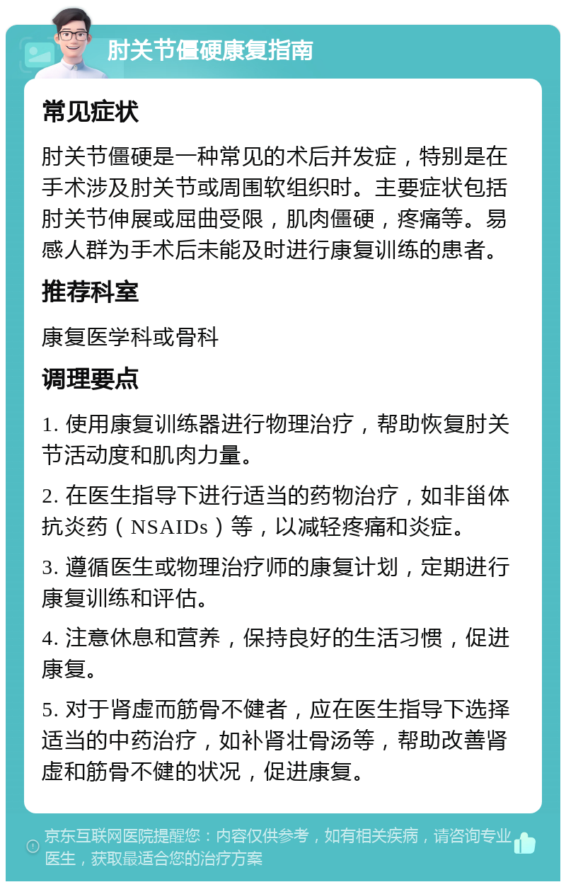 肘关节僵硬康复指南 常见症状 肘关节僵硬是一种常见的术后并发症，特别是在手术涉及肘关节或周围软组织时。主要症状包括肘关节伸展或屈曲受限，肌肉僵硬，疼痛等。易感人群为手术后未能及时进行康复训练的患者。 推荐科室 康复医学科或骨科 调理要点 1. 使用康复训练器进行物理治疗，帮助恢复肘关节活动度和肌肉力量。 2. 在医生指导下进行适当的药物治疗，如非甾体抗炎药（NSAIDs）等，以减轻疼痛和炎症。 3. 遵循医生或物理治疗师的康复计划，定期进行康复训练和评估。 4. 注意休息和营养，保持良好的生活习惯，促进康复。 5. 对于肾虚而筋骨不健者，应在医生指导下选择适当的中药治疗，如补肾壮骨汤等，帮助改善肾虚和筋骨不健的状况，促进康复。