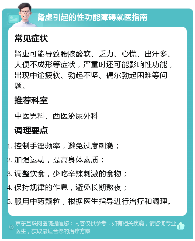 肾虚引起的性功能障碍就医指南 常见症状 肾虚可能导致腰膝酸软、乏力、心慌、出汗多、大便不成形等症状，严重时还可能影响性功能，出现中途疲软、勃起不坚、偶尔勃起困难等问题。 推荐科室 中医男科、西医泌尿外科 调理要点 控制手淫频率，避免过度刺激； 加强运动，提高身体素质； 调整饮食，少吃辛辣刺激的食物； 保持规律的作息，避免长期熬夜； 服用中药颗粒，根据医生指导进行治疗和调理。