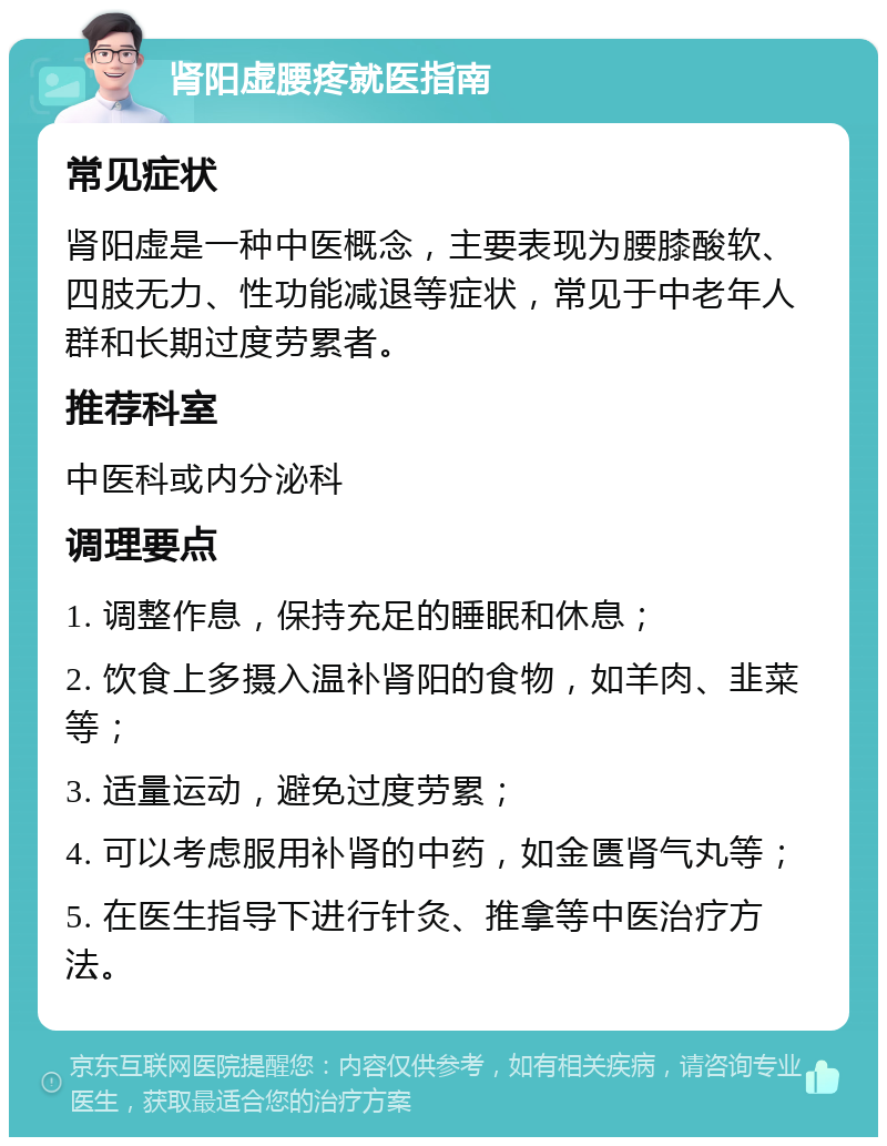 肾阳虚腰疼就医指南 常见症状 肾阳虚是一种中医概念，主要表现为腰膝酸软、四肢无力、性功能减退等症状，常见于中老年人群和长期过度劳累者。 推荐科室 中医科或内分泌科 调理要点 1. 调整作息，保持充足的睡眠和休息； 2. 饮食上多摄入温补肾阳的食物，如羊肉、韭菜等； 3. 适量运动，避免过度劳累； 4. 可以考虑服用补肾的中药，如金匮肾气丸等； 5. 在医生指导下进行针灸、推拿等中医治疗方法。