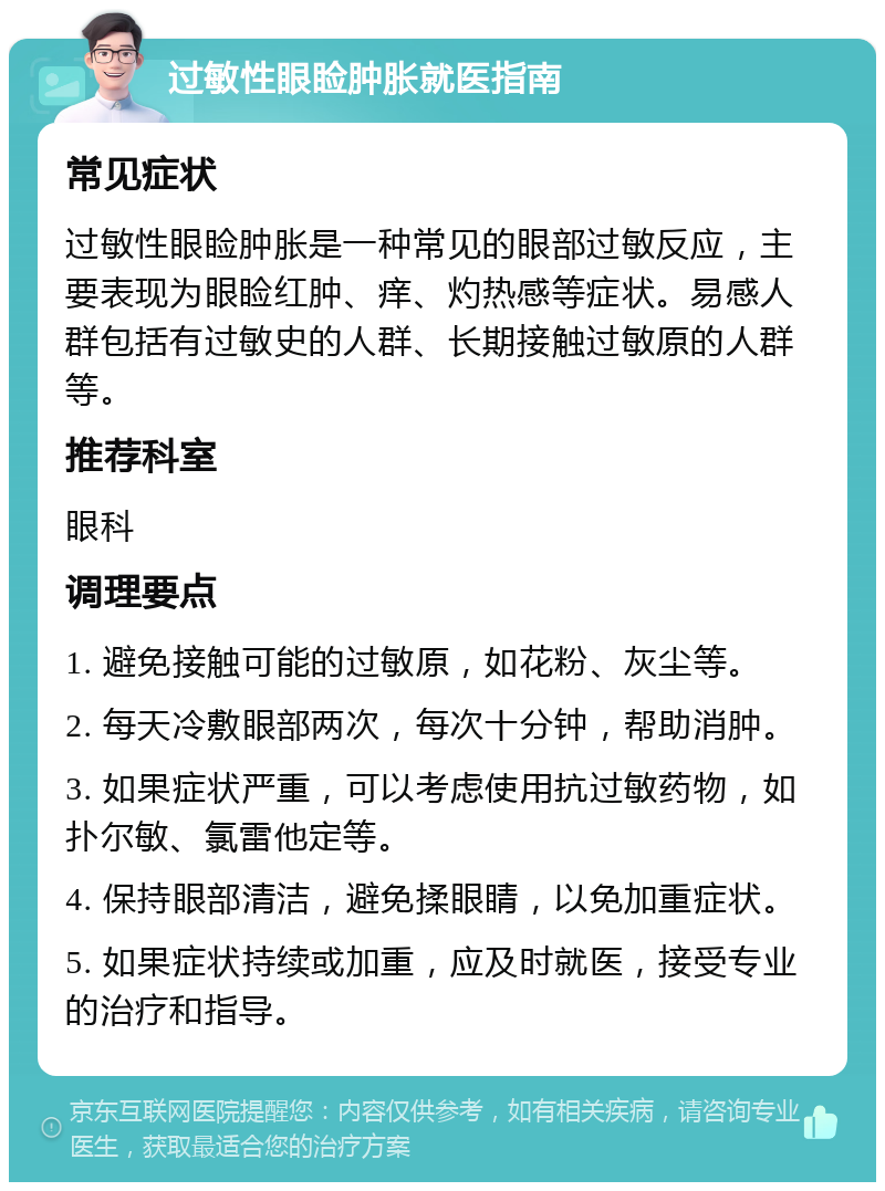 过敏性眼睑肿胀就医指南 常见症状 过敏性眼睑肿胀是一种常见的眼部过敏反应，主要表现为眼睑红肿、痒、灼热感等症状。易感人群包括有过敏史的人群、长期接触过敏原的人群等。 推荐科室 眼科 调理要点 1. 避免接触可能的过敏原，如花粉、灰尘等。 2. 每天冷敷眼部两次，每次十分钟，帮助消肿。 3. 如果症状严重，可以考虑使用抗过敏药物，如扑尔敏、氯雷他定等。 4. 保持眼部清洁，避免揉眼睛，以免加重症状。 5. 如果症状持续或加重，应及时就医，接受专业的治疗和指导。