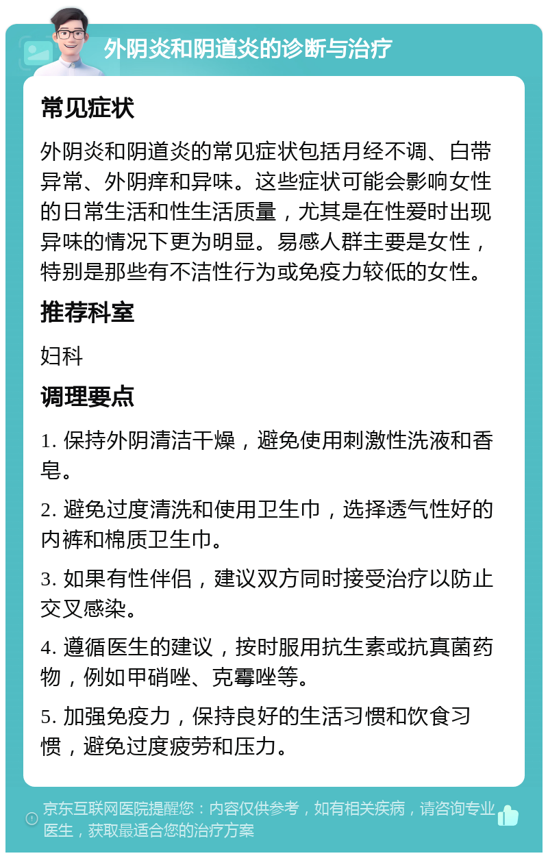 外阴炎和阴道炎的诊断与治疗 常见症状 外阴炎和阴道炎的常见症状包括月经不调、白带异常、外阴痒和异味。这些症状可能会影响女性的日常生活和性生活质量，尤其是在性爱时出现异味的情况下更为明显。易感人群主要是女性，特别是那些有不洁性行为或免疫力较低的女性。 推荐科室 妇科 调理要点 1. 保持外阴清洁干燥，避免使用刺激性洗液和香皂。 2. 避免过度清洗和使用卫生巾，选择透气性好的内裤和棉质卫生巾。 3. 如果有性伴侣，建议双方同时接受治疗以防止交叉感染。 4. 遵循医生的建议，按时服用抗生素或抗真菌药物，例如甲硝唑、克霉唑等。 5. 加强免疫力，保持良好的生活习惯和饮食习惯，避免过度疲劳和压力。