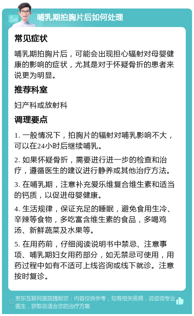 哺乳期拍胸片后如何处理 常见症状 哺乳期拍胸片后，可能会出现担心辐射对母婴健康的影响的症状，尤其是对于怀疑骨折的患者来说更为明显。 推荐科室 妇产科或放射科 调理要点 1. 一般情况下，拍胸片的辐射对哺乳影响不大，可以在24小时后继续哺乳。 2. 如果怀疑骨折，需要进行进一步的检查和治疗，遵循医生的建议进行静养或其他治疗方法。 3. 在哺乳期，注意补充爱乐维复合维生素和适当的钙质，以促进母婴健康。 4. 生活规律，保证充足的睡眠，避免食用生冷、辛辣等食物，多吃富含维生素的食品，多喝鸡汤、新鲜蔬菜及水果等。 5. 在用药前，仔细阅读说明书中禁忌、注意事项、哺乳期妇女用药部分，如无禁忌可使用，用药过程中如有不适可上线咨询或线下就诊。注意按时复诊。