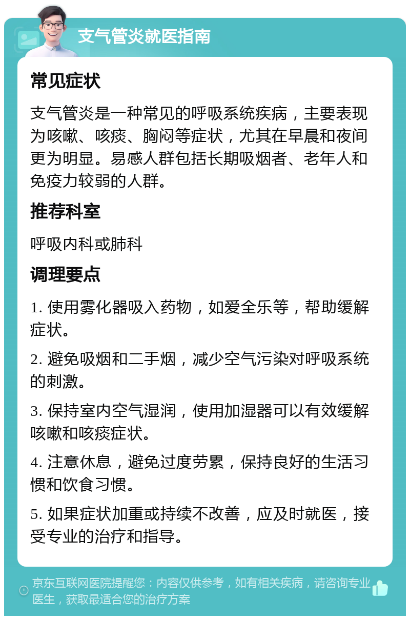 支气管炎就医指南 常见症状 支气管炎是一种常见的呼吸系统疾病，主要表现为咳嗽、咳痰、胸闷等症状，尤其在早晨和夜间更为明显。易感人群包括长期吸烟者、老年人和免疫力较弱的人群。 推荐科室 呼吸内科或肺科 调理要点 1. 使用雾化器吸入药物，如爱全乐等，帮助缓解症状。 2. 避免吸烟和二手烟，减少空气污染对呼吸系统的刺激。 3. 保持室内空气湿润，使用加湿器可以有效缓解咳嗽和咳痰症状。 4. 注意休息，避免过度劳累，保持良好的生活习惯和饮食习惯。 5. 如果症状加重或持续不改善，应及时就医，接受专业的治疗和指导。