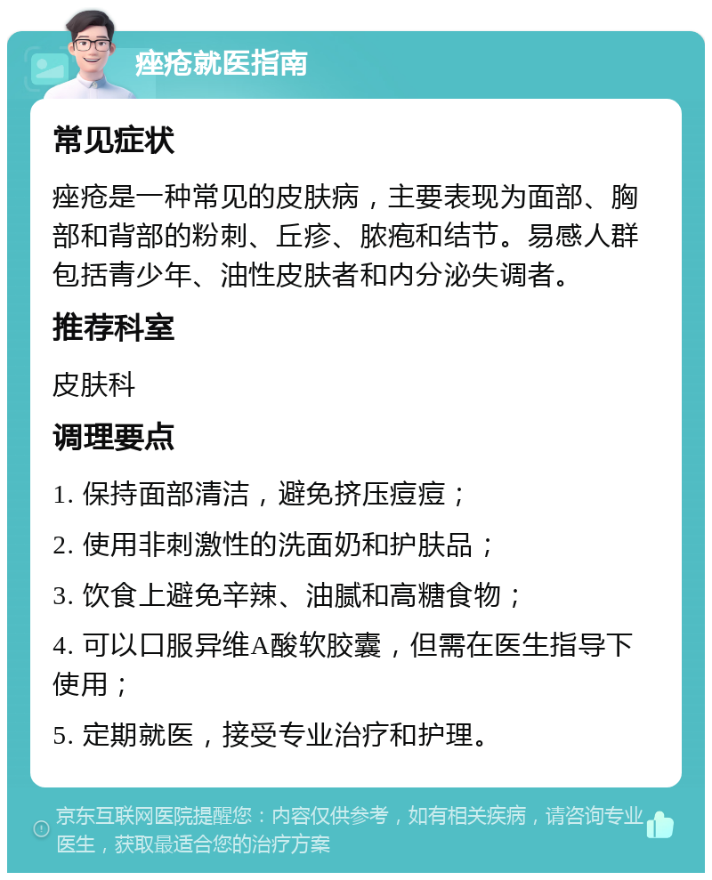 痤疮就医指南 常见症状 痤疮是一种常见的皮肤病，主要表现为面部、胸部和背部的粉刺、丘疹、脓疱和结节。易感人群包括青少年、油性皮肤者和内分泌失调者。 推荐科室 皮肤科 调理要点 1. 保持面部清洁，避免挤压痘痘； 2. 使用非刺激性的洗面奶和护肤品； 3. 饮食上避免辛辣、油腻和高糖食物； 4. 可以口服异维A酸软胶囊，但需在医生指导下使用； 5. 定期就医，接受专业治疗和护理。