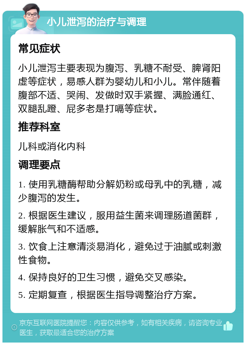 小儿泄泻的治疗与调理 常见症状 小儿泄泻主要表现为腹泻、乳糖不耐受、脾肾阳虚等症状，易感人群为婴幼儿和小儿。常伴随着腹部不适、哭闹、发做时双手紧握、满脸通红、双腿乱蹬、屁多老是打嗝等症状。 推荐科室 儿科或消化内科 调理要点 1. 使用乳糖酶帮助分解奶粉或母乳中的乳糖，减少腹泻的发生。 2. 根据医生建议，服用益生菌来调理肠道菌群，缓解胀气和不适感。 3. 饮食上注意清淡易消化，避免过于油腻或刺激性食物。 4. 保持良好的卫生习惯，避免交叉感染。 5. 定期复查，根据医生指导调整治疗方案。