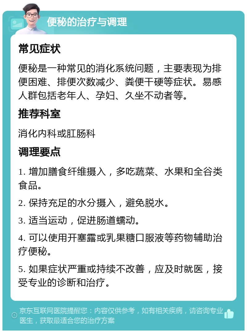 便秘的治疗与调理 常见症状 便秘是一种常见的消化系统问题，主要表现为排便困难、排便次数减少、粪便干硬等症状。易感人群包括老年人、孕妇、久坐不动者等。 推荐科室 消化内科或肛肠科 调理要点 1. 增加膳食纤维摄入，多吃蔬菜、水果和全谷类食品。 2. 保持充足的水分摄入，避免脱水。 3. 适当运动，促进肠道蠕动。 4. 可以使用开塞露或乳果糖口服液等药物辅助治疗便秘。 5. 如果症状严重或持续不改善，应及时就医，接受专业的诊断和治疗。