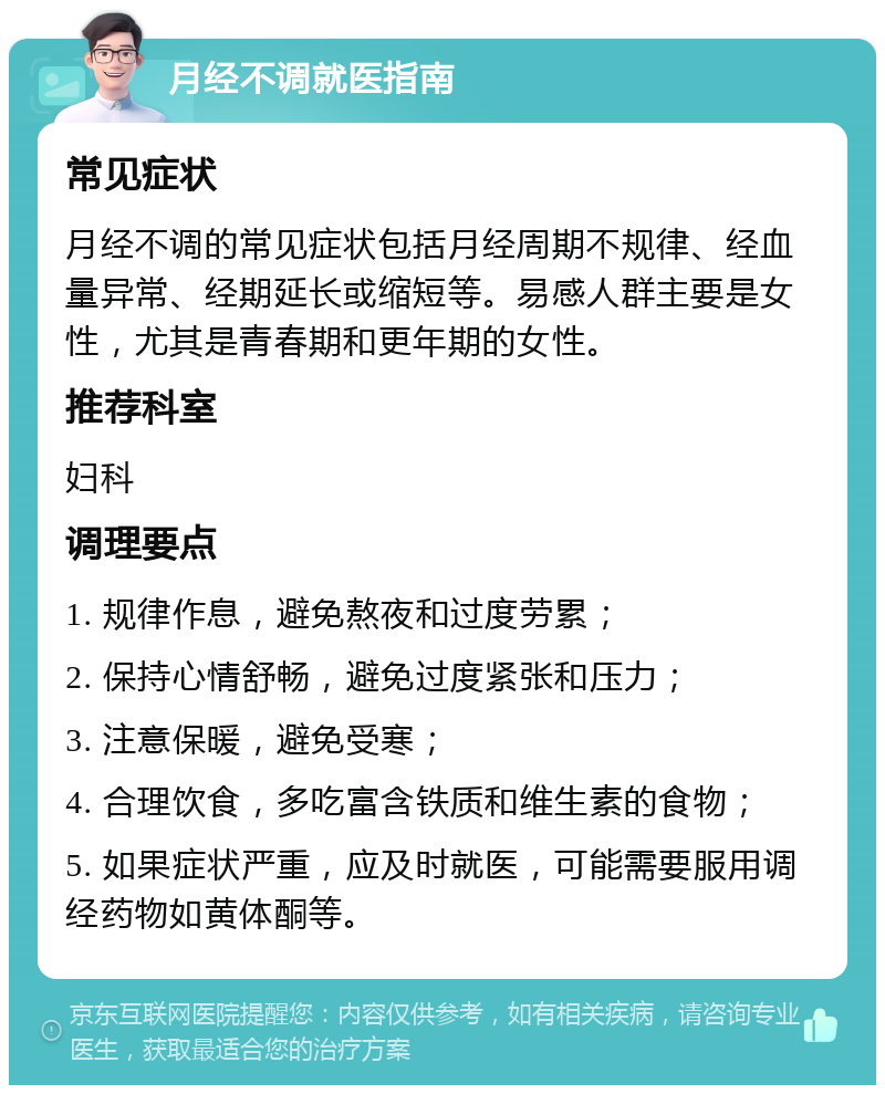 月经不调就医指南 常见症状 月经不调的常见症状包括月经周期不规律、经血量异常、经期延长或缩短等。易感人群主要是女性，尤其是青春期和更年期的女性。 推荐科室 妇科 调理要点 1. 规律作息，避免熬夜和过度劳累； 2. 保持心情舒畅，避免过度紧张和压力； 3. 注意保暖，避免受寒； 4. 合理饮食，多吃富含铁质和维生素的食物； 5. 如果症状严重，应及时就医，可能需要服用调经药物如黄体酮等。