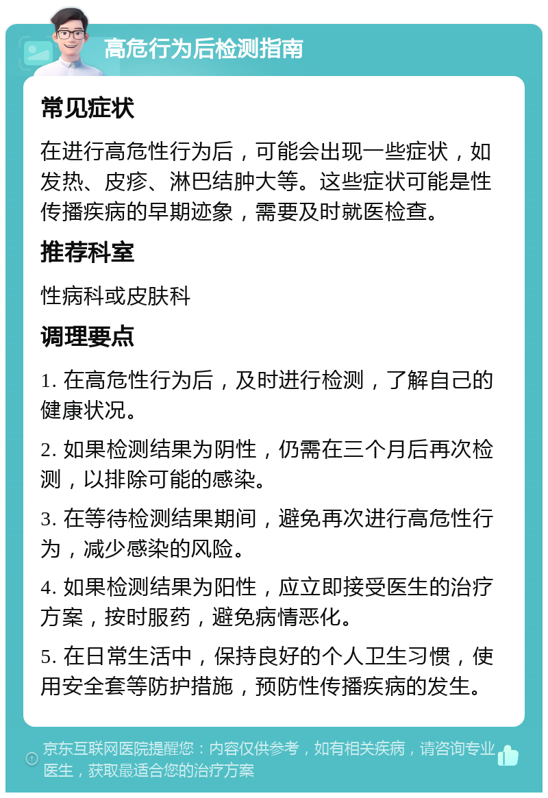 高危行为后检测指南 常见症状 在进行高危性行为后，可能会出现一些症状，如发热、皮疹、淋巴结肿大等。这些症状可能是性传播疾病的早期迹象，需要及时就医检查。 推荐科室 性病科或皮肤科 调理要点 1. 在高危性行为后，及时进行检测，了解自己的健康状况。 2. 如果检测结果为阴性，仍需在三个月后再次检测，以排除可能的感染。 3. 在等待检测结果期间，避免再次进行高危性行为，减少感染的风险。 4. 如果检测结果为阳性，应立即接受医生的治疗方案，按时服药，避免病情恶化。 5. 在日常生活中，保持良好的个人卫生习惯，使用安全套等防护措施，预防性传播疾病的发生。