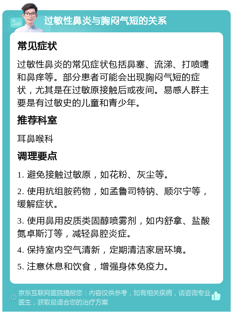 过敏性鼻炎与胸闷气短的关系 常见症状 过敏性鼻炎的常见症状包括鼻塞、流涕、打喷嚏和鼻痒等。部分患者可能会出现胸闷气短的症状，尤其是在过敏原接触后或夜间。易感人群主要是有过敏史的儿童和青少年。 推荐科室 耳鼻喉科 调理要点 1. 避免接触过敏原，如花粉、灰尘等。 2. 使用抗组胺药物，如孟鲁司特钠、顺尔宁等，缓解症状。 3. 使用鼻用皮质类固醇喷雾剂，如内舒拿、盐酸氮卓斯汀等，减轻鼻腔炎症。 4. 保持室内空气清新，定期清洁家居环境。 5. 注意休息和饮食，增强身体免疫力。