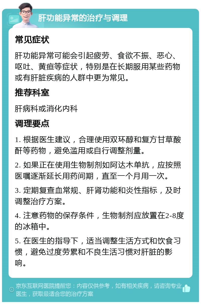 肝功能异常的治疗与调理 常见症状 肝功能异常可能会引起疲劳、食欲不振、恶心、呕吐、黄疸等症状，特别是在长期服用某些药物或有肝脏疾病的人群中更为常见。 推荐科室 肝病科或消化内科 调理要点 1. 根据医生建议，合理使用双环醇和复方甘草酸酐等药物，避免滥用或自行调整剂量。 2. 如果正在使用生物制剂如阿达木单抗，应按照医嘱逐渐延长用药间期，直至一个月用一次。 3. 定期复查血常规、肝肾功能和炎性指标，及时调整治疗方案。 4. 注意药物的保存条件，生物制剂应放置在2-8度的冰箱中。 5. 在医生的指导下，适当调整生活方式和饮食习惯，避免过度劳累和不良生活习惯对肝脏的影响。