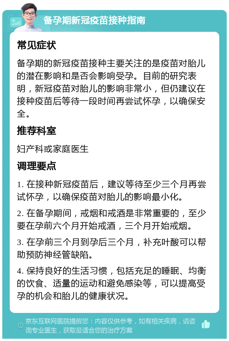 备孕期新冠疫苗接种指南 常见症状 备孕期的新冠疫苗接种主要关注的是疫苗对胎儿的潜在影响和是否会影响受孕。目前的研究表明，新冠疫苗对胎儿的影响非常小，但仍建议在接种疫苗后等待一段时间再尝试怀孕，以确保安全。 推荐科室 妇产科或家庭医生 调理要点 1. 在接种新冠疫苗后，建议等待至少三个月再尝试怀孕，以确保疫苗对胎儿的影响最小化。 2. 在备孕期间，戒烟和戒酒是非常重要的，至少要在孕前六个月开始戒酒，三个月开始戒烟。 3. 在孕前三个月到孕后三个月，补充叶酸可以帮助预防神经管缺陷。 4. 保持良好的生活习惯，包括充足的睡眠、均衡的饮食、适量的运动和避免感染等，可以提高受孕的机会和胎儿的健康状况。