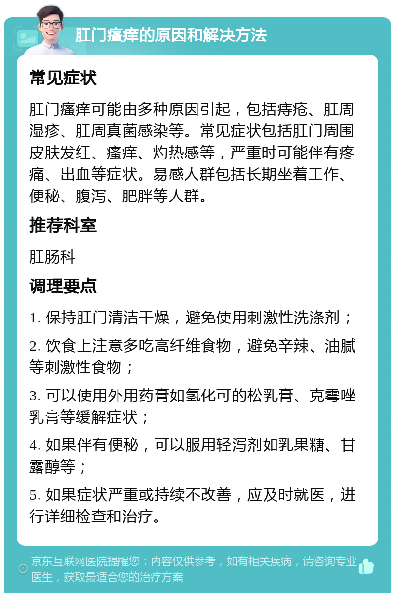 肛门瘙痒的原因和解决方法 常见症状 肛门瘙痒可能由多种原因引起，包括痔疮、肛周湿疹、肛周真菌感染等。常见症状包括肛门周围皮肤发红、瘙痒、灼热感等，严重时可能伴有疼痛、出血等症状。易感人群包括长期坐着工作、便秘、腹泻、肥胖等人群。 推荐科室 肛肠科 调理要点 1. 保持肛门清洁干燥，避免使用刺激性洗涤剂； 2. 饮食上注意多吃高纤维食物，避免辛辣、油腻等刺激性食物； 3. 可以使用外用药膏如氢化可的松乳膏、克霉唑乳膏等缓解症状； 4. 如果伴有便秘，可以服用轻泻剂如乳果糖、甘露醇等； 5. 如果症状严重或持续不改善，应及时就医，进行详细检查和治疗。