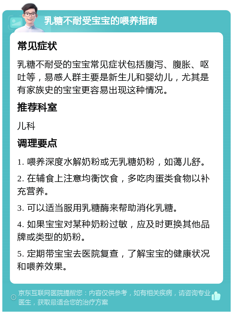 乳糖不耐受宝宝的喂养指南 常见症状 乳糖不耐受的宝宝常见症状包括腹泻、腹胀、呕吐等，易感人群主要是新生儿和婴幼儿，尤其是有家族史的宝宝更容易出现这种情况。 推荐科室 儿科 调理要点 1. 喂养深度水解奶粉或无乳糖奶粉，如蔼儿舒。 2. 在辅食上注意均衡饮食，多吃肉蛋类食物以补充营养。 3. 可以适当服用乳糖酶来帮助消化乳糖。 4. 如果宝宝对某种奶粉过敏，应及时更换其他品牌或类型的奶粉。 5. 定期带宝宝去医院复查，了解宝宝的健康状况和喂养效果。