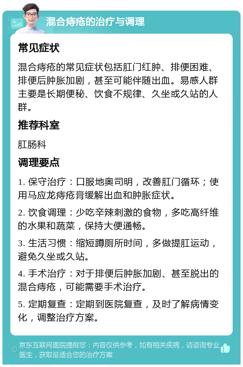 混合痔疮的治疗与调理 常见症状 混合痔疮的常见症状包括肛门红肿、排便困难、排便后肿胀加剧，甚至可能伴随出血。易感人群主要是长期便秘、饮食不规律、久坐或久站的人群。 推荐科室 肛肠科 调理要点 1. 保守治疗：口服地奥司明，改善肛门循环；使用马应龙痔疮膏缓解出血和肿胀症状。 2. 饮食调理：少吃辛辣刺激的食物，多吃高纤维的水果和蔬菜，保持大便通畅。 3. 生活习惯：缩短蹲厕所时间，多做提肛运动，避免久坐或久站。 4. 手术治疗：对于排便后肿胀加剧、甚至脱出的混合痔疮，可能需要手术治疗。 5. 定期复查：定期到医院复查，及时了解病情变化，调整治疗方案。