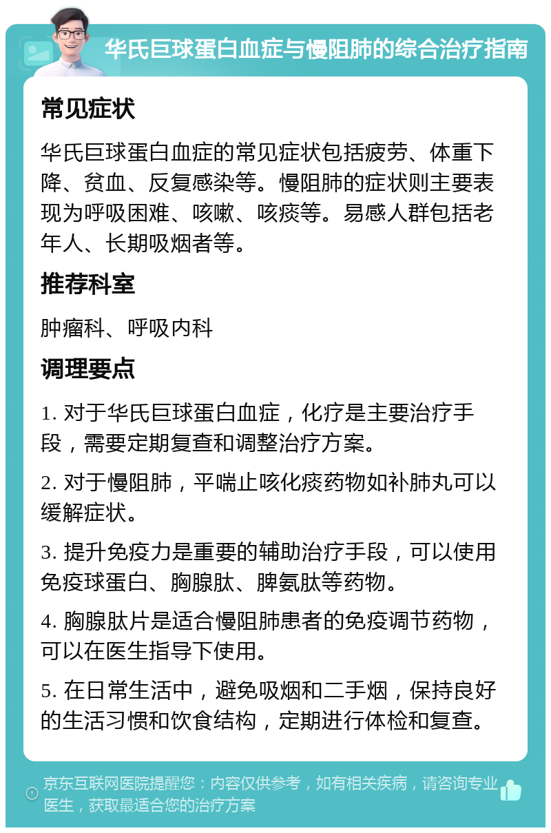 华氏巨球蛋白血症与慢阻肺的综合治疗指南 常见症状 华氏巨球蛋白血症的常见症状包括疲劳、体重下降、贫血、反复感染等。慢阻肺的症状则主要表现为呼吸困难、咳嗽、咳痰等。易感人群包括老年人、长期吸烟者等。 推荐科室 肿瘤科、呼吸内科 调理要点 1. 对于华氏巨球蛋白血症，化疗是主要治疗手段，需要定期复查和调整治疗方案。 2. 对于慢阻肺，平喘止咳化痰药物如补肺丸可以缓解症状。 3. 提升免疫力是重要的辅助治疗手段，可以使用免疫球蛋白、胸腺肽、脾氨肽等药物。 4. 胸腺肽片是适合慢阻肺患者的免疫调节药物，可以在医生指导下使用。 5. 在日常生活中，避免吸烟和二手烟，保持良好的生活习惯和饮食结构，定期进行体检和复查。