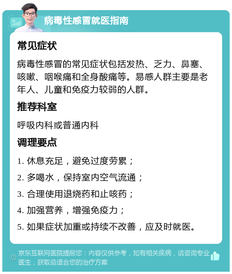 病毒性感冒就医指南 常见症状 病毒性感冒的常见症状包括发热、乏力、鼻塞、咳嗽、咽喉痛和全身酸痛等。易感人群主要是老年人、儿童和免疫力较弱的人群。 推荐科室 呼吸内科或普通内科 调理要点 1. 休息充足，避免过度劳累； 2. 多喝水，保持室内空气流通； 3. 合理使用退烧药和止咳药； 4. 加强营养，增强免疫力； 5. 如果症状加重或持续不改善，应及时就医。